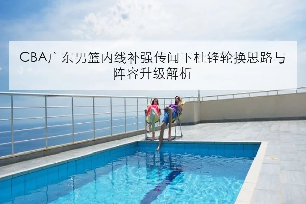 CBA广东男篮内线补强传闻下杜锋轮换思路与阵容升级解析